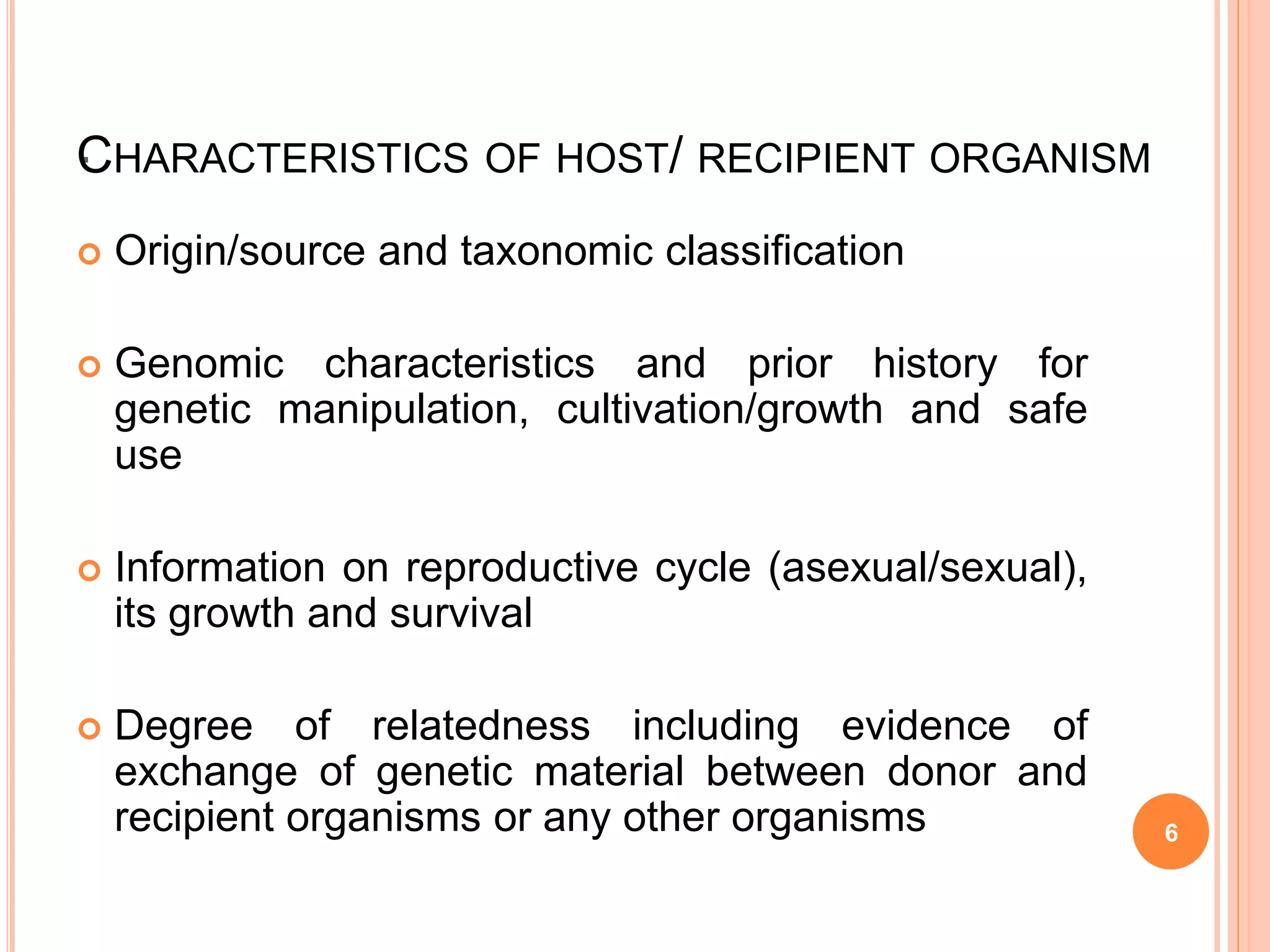 ·
 Origin/source and taxonomic classification
 Genomic characteristics and prior history for
genetic manipulation, cultivation/growth and safe
use
 Information on reproductive cycle (asexual/sexual),
its growth and survival
 Degree of relatedness including evidence of
exchange of genetic material between donor and
recipient organisms or any other organisms
CHARACTERISTICS OF HOST/ RECIPIENT ORGANISM
6
 