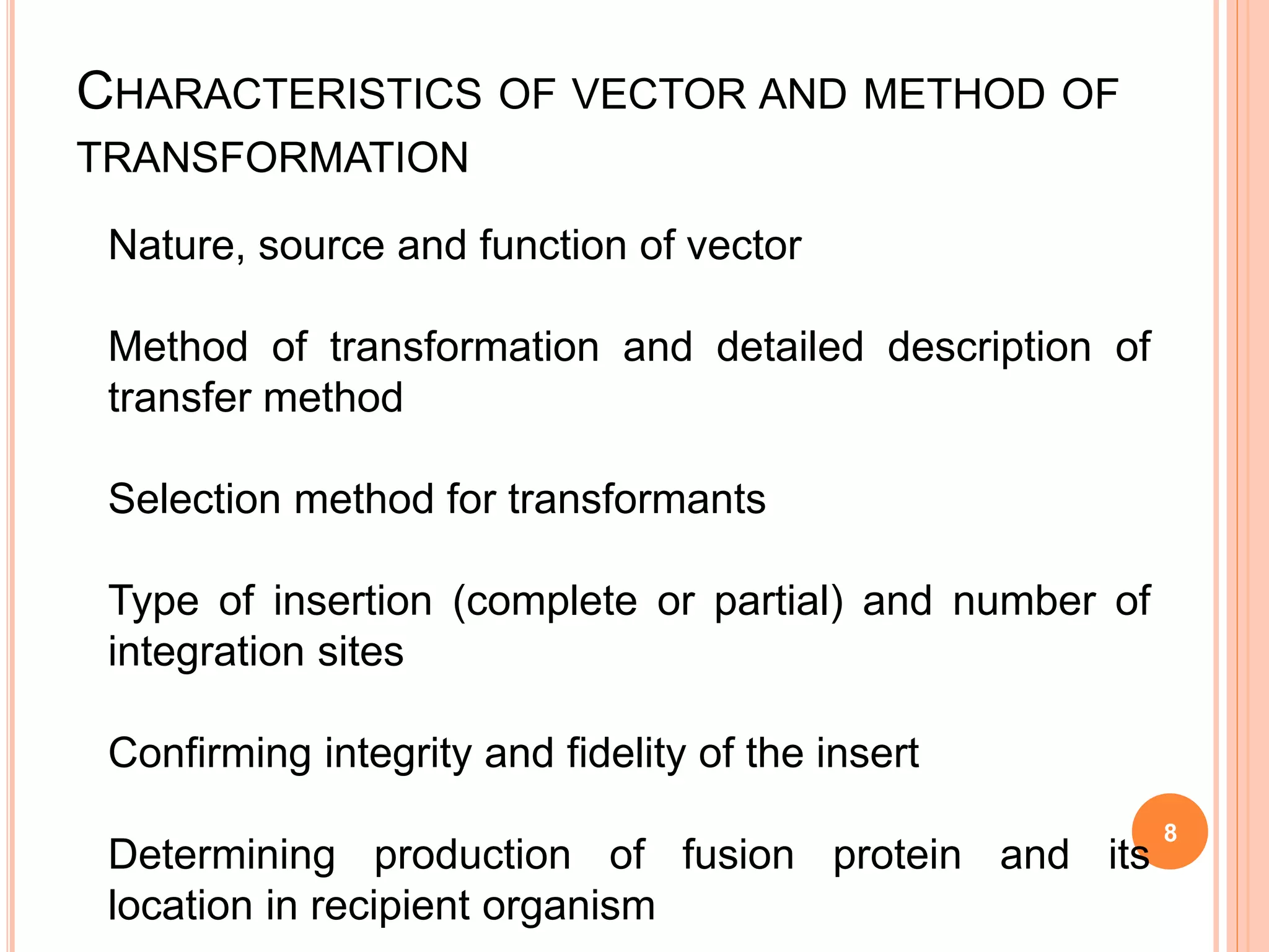 CHARACTERISTICS OF VECTOR AND METHOD OF
TRANSFORMATION
Nature, source and function of vector
Method of transformation and detailed description of
transfer method
Selection method for transformants
Type of insertion (complete or partial) and number of
integration sites
Confirming integrity and fidelity of the insert
Determining production of fusion protein and its
location in recipient organism
8
 