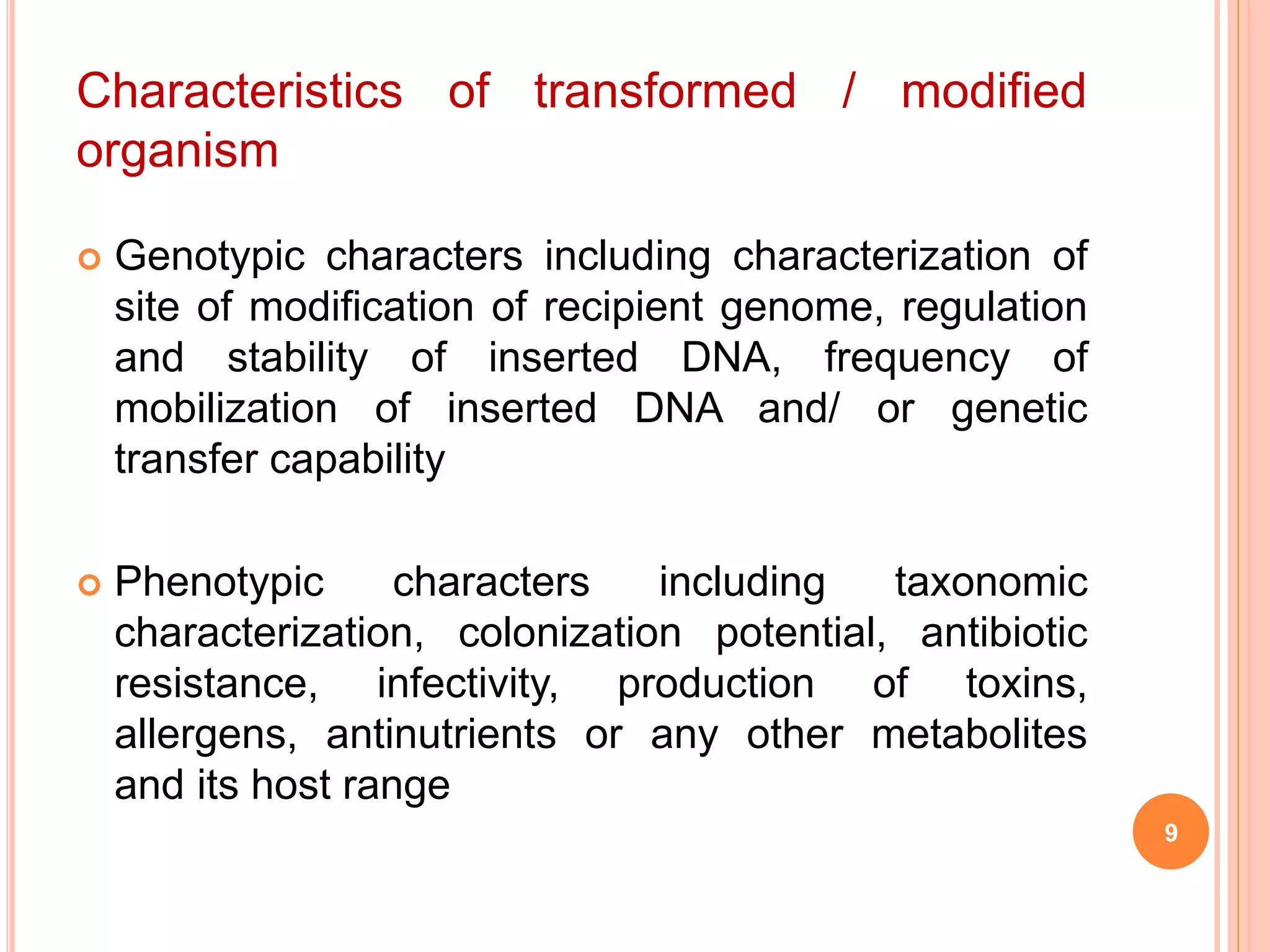  Genotypic characters including characterization of
site of modification of recipient genome, regulation
and stability of inserted DNA, frequency of
mobilization of inserted DNA and/ or genetic
transfer capability
 Phenotypic characters including taxonomic
characterization, colonization potential, antibiotic
resistance, infectivity, production of toxins,
allergens, antinutrients or any other metabolites
and its host range
Characteristics of transformed / modified
organism
9
 