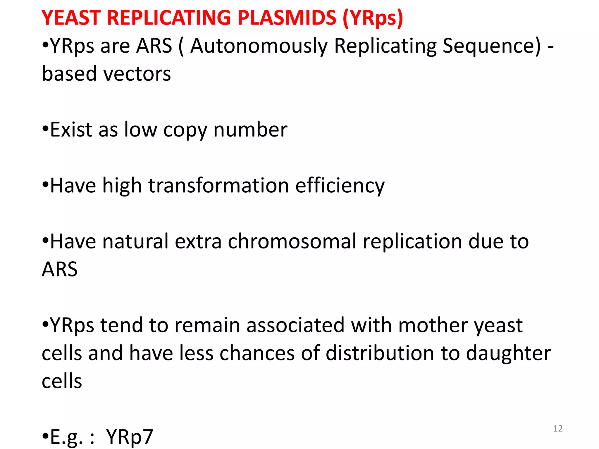 YEAST REPLICATING PLASMIDS (YRps)
•YRps are ARS ( Autonomously Replicating Sequence) -
based vectors
•Exist as low copy number
•Have high transformation efficiency
•Have natural extra chromosomal replication due to
ARS
•YRps tend to remain associated with mother yeast
cells and have less chances of distribution to daughter
cells
•E.g. : YRp7
12
 