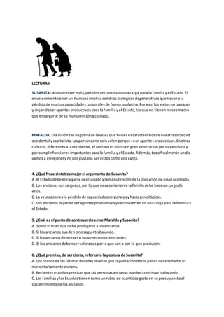 LECTURA II
SUSANITA:No quierosermala,perolosancianosson unacarga para la familiayel Estado.El
envejecimientoenel serhumanoimplicacambiosbiológicosdegenerativosque llevanala
pérdidade muchascapacidadescorporalesde formapaulatina.Poreso,losviejosnotrabajan
y dejande seragentesproductivosparalafamiliayel Estado,losque no tienenmásremedio
que encargarse de su manutenciónycuidado.
MAFALDA: Esa visióntannegativade lavejezque tienesescaracterísticade nuestrasociedad
occidental ycapitalista.Laspersonasnosolovalenporque seanagentesproductivos.Enotras
culturas,diferentesalaoccidental,el ancianoesvistocongran veneraciónporsusabiduríay
por cumplirfuncionesimportantesparalafamiliayel Estado.Además,todofinalmente undía
vamosa envejecerynonosgustaría Servistoscomouna carga.
4. ¿Qué frase sintetizamejorel argumento de Susanita?
A. El Estado debe encargarse del cuidadoylamanutenciónde lapoblaciónde edadavanzada.
B. Los ancianossoncargosos, porlo que necesariamente lafamiliadebe hacersecargode
ellos.
C. La vejezacarreala pérdidade capacidadescorporalesyhastapsicológicas.
D. Los ancianosdejande seragentesproductivosyse conviertenenunacarga para la familiay
el Estado.
5. ¿Cuál es el punto de controversiaentre Mafalda y Susanita?
A. Sobre el tratoque debe prodigarse alosancianos.
B. Si los ancianospuedenonoseguirtrabajando.
C. Si losancianosdebensero no veneradoscomoantes.
D. Si los ancianosdebenservaloradosporloque sono por lo que producen.
6. ¿Qué premisa,de ser cierta,reforzaría la postura de Susanita?
A. Loscensosde lasúltimasdécadasrevelanque lapoblaciónde lospaísesdesarrolladoses
mayoritariamenteanciana.
B. Recientesestudiosprecisanque laspersonasancianaspuedencontinuartrabajando.
C. Las familiasylosEstadostienencomounrubro de cuantiosogastoen supresupuestoel
sostenimientode losancianos.
 