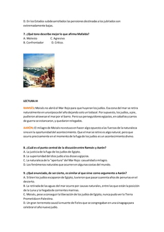 D. En losEstados subdesarrolladoslaspensionesdestinadasalosjubiladosson
extremadamente bajas.
7. ¿Qué tono describe mejorlo que afirma Mafalda?
A. Molesto C. Agresivo
B. Confrontador D. Crítico.
LECTURA III
RAMSÉS: Moisésno abrióel Mar Rojopara que huyeranlosjudíos.Esazona del mar se retira
naturalmente enunaépocadel añodejandosolounlodazal.Porsupuesto,losjudíos,apie,
pudieronatravesarel marpor el barro. Perosusperseguidoresegipcios,encaballosycarros
de guerra se estancaron,y quedaronrelegados.
AARÓN: El milagrode Moisésnoestuvoenhacer algoopuestoalas fuerzasde lanaturaleza
sinoenla oportunidaddel acontecimiento.Que el marse retire esalgonatural,peroque
ocurra precisamente enel momentode lafugade losjudíos esun acontecimientodivino.
8. ¿Cuál es el punto central de la discusiónentre Ramsés y Aarón?
A. La justiciade lafuga de losjudíosde Egipto.
B. La superioridaddel diosjudíoalosdiosesegipcios.
C. La naturalezade la "apertura"del Mar Rojo: casualidadomilagro.
D. Los fenómenosnaturalesque ocurrenenalgunascostasdel mundo.
9. ¿Qué enunciado,de sercierto, essimilar al que sirve corno argumento a Aarón?
A. Si bienlosjudíosescaparonde Egipto,tuvieronque pasarcuarentaañosde penuriasenel
desierto.
B. La retiradade lasaguas del mar ocurre por causas naturales,entre lasque estánlaposición
de la Luna y la llegadade corrientesmarinas.
C. Moisés,pese aconseguirlaliberaciónde losjudíosde Egipto,nuncapudoverla Tierra
PrometidaenPalestina.
D. Un gran terremotocausólamuerte de fielesque se congregabanenunasinagogapara
celebrarel añonuevojudío.
 