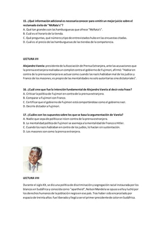 15. ¿Qué informaciónadicional es necesariaconocer para emitirun mejorjuicio sobre el
reclamado éxitode "McRata's"?
A. Qué tan grandessonlashamburguesasque ofrece "McRata's".
B. Cuál es el horariode la tienda.
C. Qué preguntas,qué númeroytipode entrevistadoshuboenlasencuestascitadas.
D. Cuál es el preciode lashamburguesasde lastiendasde lacompetencia.
LECTURA VII
AlejandroVarela: presidentede laAsociaciónde PrensaExtranjera,ante lasacusacionesque
la prensaextranjerarealizabauncomplotcontrael gobiernode Fujimori,afirmó:"Hablaren
contra de la prensaextranjeraesactuarcomo cuando lasnazishablabanmal de losjudíos y
Franco de losmasones;espropiode lasmentalidadesnosoloautoritariassinodictatoriales".
16. ¿Cuál cree que fue la intenciónfundamental de AlejandroVarela al decir esta frase?
A. Criticarlapolíticade Fujimori encontrade la prensaextranjera.
B. Comparar a Fujimori conFranco.
C. Certificarque el gobiernode Fujimori estácomportándose comoel gobiernonazi.
D. Decirle dictadora Fujimori.
17. ¿Cuálesson los supuestossobre los que se basa la argumentación de Varela?
A. Nadie que sepade políticase iráen contra de la prensaextranjera.
B. La mentalidadpolíticade Fujimori se asemejaalamentalidadde FrancooHitler.
C. Cuandolosnazishablabanencontra de losjudíos,lo hacían sinsustentación.
D. Los masonessoncomo laprensaextranjera.
LECTURA VIII
Durante el sigloXX,se diouna políticade discriminaciónysegregaciónracial instauradaporlos
blancosenSudáfricay conocidacorno "apartheid",NelsonMandelase opusoaellayluchópor
losderechoshumanosde lapoblaciónnegraenese país.Tras haber sidoencarceladopor
espaciode treintaaños:fue liberadoyllegóaserel primerpresidentede colorenSudáfrica.
 