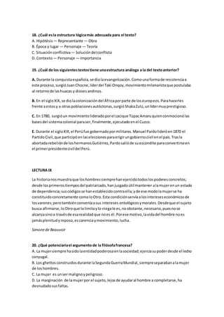 18. ¿Cuál esla estructura lógicamás adecuada para el texto?
A. Hipótésis — Representante — Obra
B. Época y lugar — Personaje — Teoría
C. Situaciónconflictiva— Solucióndelconflicto
D. Contexto— Personaje — Importancia
19. ¿Cuál de los siguientestextostiene unaestructura análoga a la del textoanterior?
A. Durante la conquistaespañola,se diolaevangelización.Comounaformade resistenciaa
este proceso,surgióJuanChocne,líderdel Taki Onqoy,movimientomilenaristaque postulaba
al retornode lashuacas y diosesandinos.
B. En el sigloXIX,se diolacolonizacióndel Áfricaporparte de loseuropeos.Parahacerles
frente aestosy a otraspoblacionesautóctonas,surgióShakaZulú,unlídermuyprestigioso.
C. En 1780, surgióun movimientolideradoporel cacique TúpacAmaruquienconmocionólas
basesdel sistemacolonial paraser,finalmente,ejecutadoenel Cuzco.
E. Durante el sigloXIX,el Perúfue gobernadopormilitares.Manuel Pardolideróen1870 el
PartidoCivil,que participó enlaseleccionesparaerigirungobiernocivil enel país.Trasla
abortada rebeliónde loshermanosGutiérrez,Pardosalióde suescondite paraconvertirseen
el primerpresidentecivildel Perú.
LECTURA IX
La historianosmuestraque loshombressiemprehanejercidotodoslospoderesconcretos;
desde losprimerostiemposdel patriarcado,hanjuzgadoútil mantener alamujerenun estado
de dependencia;suscódigosse hanestablecidocontraella;yde ese modolamujerse ha
constituidoconcretamente comoloOtro.Esta condiciónservíaa losintereseseconómicosde
losvarones;perotambiénconveníaasus intereses ontológicosymorales.Desdeque el sujeto
busca afirmarse,loOtroque lolimitaylo niegale es,noobstante,necesario,puesnose
alcanzasinoa travésde esarealidadque noes él.Porese motivo,lavidadel hombre noes
jamásplenitudyreposo,es carenciaymovimiento,lucha.
Simonede Beauvoir
20. ¿Qué potenciaríael argumento de la filósofafrancesa?
A. La mujersiempre hasidolaentidadpoderosaenlasociedad;ejercíasupoderdesde el lecho
conyugal.
B. Los ghettos construidosdurante laSegundaGuerraMundial,siempreseparabanalamujer
de loshombres.
C. La mujer es unser malignoypeligroso.
D. La marginación de lamujerpor el sujeto,lejosde ayudaral hombre a completarse,ha
desnudadosusfaltas.
 