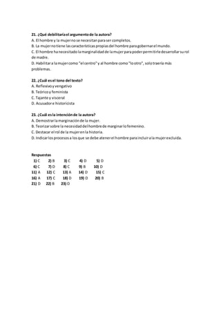 21. ¿Qué debilitaríael argumentode la autora?
A. El hombre y la mujernose necesitanparaser completos.
B. La mujernotiene lascaracterísticaspropiasdel hombre paragobernarel mundo.
C. El hombre hanecesitadolamarginalidadde lamujerparapoderpermitirledesarrollarsurol
de madre.
D. Habilitara lamujercomo "el centro"y al hombre como"lootro", solotraería más
problemas.
22. ¿Cuál esel tono del texto?
A. Reflexivoyvengativo
B. Teóricoy feminista
C. Tajante y visceral
D. Acusadore historicista
23. ¿Cuál esla intenciónde la autora?
A. Demostrarlamarginaciónde la mujer.
B. Teorizarsobre la necesidaddel hombrede marginarlofemenino.
C. Destacar el rol de la mujerenla historia.
D. Indicarlosprocesosa losque se debe atenerel hombre paraincluirala mujerexcluida.
Respuestas
1) C 2) B 3) C 4) D 5) D
6) C 7) D 8) C 9) B 10) D
11) A 12) C 13) A 14) D 15) C
16) A 17) C 18) D 19) D 20) B
21) D 22) B 23) D
 