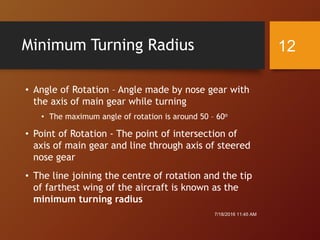 Minimum Turning Radius
• Angle of Rotation – Angle made by nose gear with
the axis of main gear while turning
• The maximum angle of rotation is around 50 – 60o
• Point of Rotation - The point of intersection of
axis of main gear and line through axis of steered
nose gear
• The line joining the centre of rotation and the tip
of farthest wing of the aircraft is known as the
minimum turning radius
7/18/2016 11:45 AM
12
 