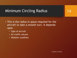 Minimum Circling Radius
• This is the radius in space required for the
aircraft to take a smooth turn. It depends
upon
• Type of aircraft
• Air traffic volume
• Weather condition
7/18/2016 11:45 AM
14
 
