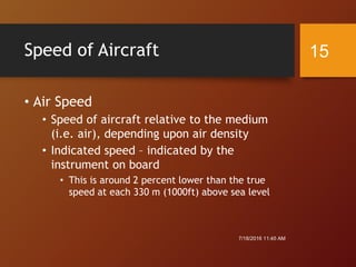 Speed of Aircraft
• Air Speed
• Speed of aircraft relative to the medium
(i.e. air), depending upon air density
• Indicated speed – indicated by the
instrument on board
• This is around 2 percent lower than the true
speed at each 330 m (1000ft) above sea level
7/18/2016 11:45 AM
15
 