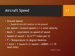 Aircraft Speed
• Ground Speed
• Speed of aircraft relative to the ground
• Air speed = Ground speed (+/-) wind velocity
• Mach 1 ~ equivalent to speed of sound
• Speed of sound = 33.4 T0.5 miles per hr
• T = Temperature in degree Rankine
• 1 knot = 1 naum/h (1 nautm = 6080ft = 1.15
land mile)
7/18/2016 11:45 AM
17
 