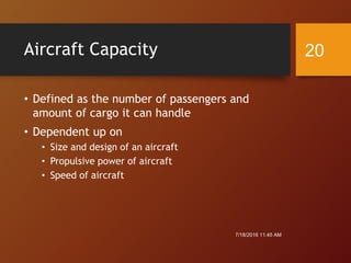 Aircraft Capacity
• Defined as the number of passengers and
amount of cargo it can handle
• Dependent up on
• Size and design of an aircraft
• Propulsive power of aircraft
• Speed of aircraft
7/18/2016 11:45 AM
20
 