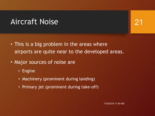 Aircraft Noise
• This is a big problem in the areas where
airports are quite near to the developed areas.
• Major sources of noise are
• Engine
• Machinery (prominent during landing)
• Primary jet (prominent during take-off)
7/18/2016 11:45 AM
21
 