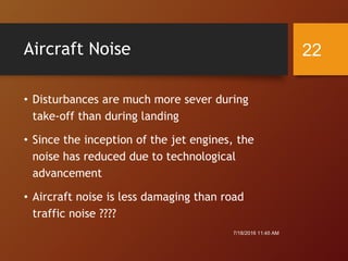 Aircraft Noise
• Disturbances are much more sever during
take-off than during landing
• Since the inception of the jet engines, the
noise has reduced due to technological
advancement
• Aircraft noise is less damaging than road
traffic noise ????
7/18/2016 11:45 AM
22
 