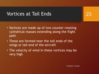 Vortices at Tail Ends
• Vortices are made up of two counter rotating
cylindrical masses extending along the flight
path
• These are formed near the tail ends of the
wings or tail end of the aircraft
• The velocity of wind in these vortices may be
very high
7/18/2016 11:45 AM
23
 