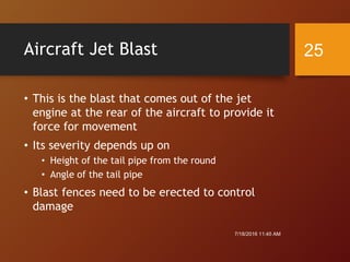 Aircraft Jet Blast
• This is the blast that comes out of the jet
engine at the rear of the aircraft to provide it
force for movement
• Its severity depends up on
• Height of the tail pipe from the round
• Angle of the tail pipe
• Blast fences need to be erected to control
damage
7/18/2016 11:45 AM
25
 