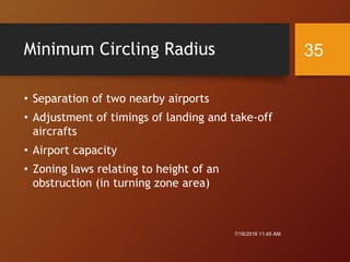 Minimum Circling Radius
• Separation of two nearby airports
• Adjustment of timings of landing and take-off
aircrafts
• Airport capacity
• Zoning laws relating to height of an
obstruction (in turning zone area)
7/18/2016 11:45 AM
35
 