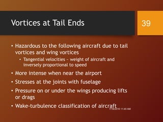Vortices at Tail Ends
• Hazardous to the following aircraft due to tail
vortices and wing vortices
• Tangential velocities ~ weight of aircraft and
inversely proportional to speed
• More intense when near the airport
• Stresses at the joints with fuselage
• Pressure on or under the wings producing lifts
or drags
• Wake-turbulence classification of aircraft7/18/2016 11:45 AM
39
 
