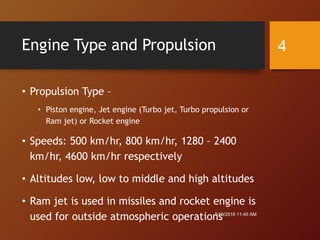 Engine Type and Propulsion
• Propulsion Type –
• Piston engine, Jet engine (Turbo jet, Turbo propulsion or
Ram jet) or Rocket engine
• Speeds: 500 km/hr, 800 km/hr, 1280 – 2400
km/hr, 4600 km/hr respectively
• Altitudes low, low to middle and high altitudes
• Ram jet is used in missiles and rocket engine is
used for outside atmospheric operations7/18/2016 11:45 AM
4
 