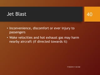 Jet Blast
• Inconvenience, discomfort or ever injury to
passengers
• Wake velocities and hot exhaust gas may harm
nearby aircraft (if directed towards it)
7/18/2016 11:45 AM
40
 