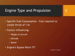 Engine Type and Propulsion
• Specific Fuel Consumption – Fuel required to
create thrust of 1 lb
• Factors influencing:
• Weight of aircraft
• Altitude
• Speed
• Engine’s Bypass Ratio ????
7/18/2016 11:45 AM
5
 