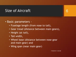 Size of Aircraft
• Basic parameters -
• Fuselage length (from nose to tail),
• Gear tread (distance between main gears),
• Height (at tail),
• Tail width,
• Wheel base (distance between nose gear
and main gear) and
• Wing span (near main gear)
7/18/2016 11:45 AM
6
 