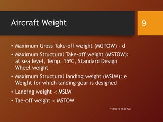 Aircraft Weight
• Maximum Gross Take-off weight (MGTOW) - d
• Maximum Structural Take-off weight (MSTOW):
at sea level, Temp. 15oC, Standard Design
Wheel weight
• Maximum Structural landing weight (MSLW): e
Weight for which landing gear is designed
• Landing weight  MSLW
• Tae-off weight  MSTOW
7/18/2016 11:45 AM
9
 