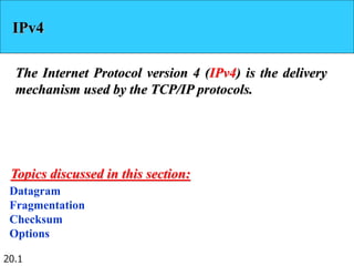 20.1
IPv4
The Internet Protocol version 4 (IPv4) is the delivery
mechanism used by the TCP/IP protocols.
Datagram
Fragmentation
Checksum
Options
Topics discussed in this section:
 