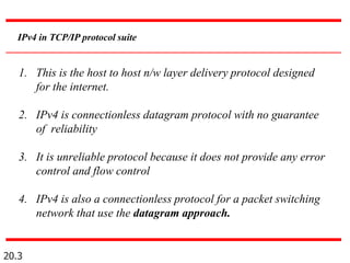 20.3
IPv4 in TCP/IP protocol suite
1. This is the host to host n/w layer delivery protocol designed
for the internet.
2. IPv4 is connectionless datagram protocol with no guarantee
of reliability
3. It is unreliable protocol because it does not provide any error
control and flow control
4. IPv4 is also a connectionless protocol for a packet switching
network that use the datagram approach.
 