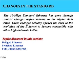 13.20
CHANGES IN THE STANDARDCHANGES IN THE STANDARD
The 10-Mbps Standard Ethernet has gone throughThe 10-Mbps Standard Ethernet has gone through
several changes before moving to the higher dataseveral changes before moving to the higher data
rates. These changes actually opened the road to therates. These changes actually opened the road to the
evolution of the Ethernet to become compatible withevolution of the Ethernet to become compatible with
other high-data-rate LANs.other high-data-rate LANs.
Bridged Ethernet
Switched Ethernet
Full-Duplex Ethernet
Topics discussed in this section:Topics discussed in this section:
 