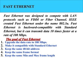 FAST ETHERNETFAST ETHERNET
Fast Ethernet was designed to compete with LANFast Ethernet was designed to compete with LAN
protocols such as FDDI or Fiber Channel. IEEEprotocols such as FDDI or Fiber Channel. IEEE
created Fast Ethernet under the name 802.3u. Fastcreated Fast Ethernet under the name 802.3u. Fast
Ethernet is backward-compatible with StandardEthernet is backward-compatible with Standard
Ethernet, but it can transmit data 10 times faster at aEthernet, but it can transmit data 10 times faster at a
rate of 100 Mbps.rate of 100 Mbps.
1. Upgrade the data rate to 100 Mbps.
2. Make it compatible with Standard Ethernet
3. Keep the same 48-bit address
4. Keep the same frame format
5. Keep the same Min and Max frame length
The goal of Fast EthernetThe goal of Fast Ethernet
 