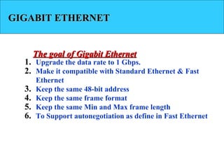 GIGABIT ETHERNETGIGABIT ETHERNET
1. Upgrade the data rate to 1 Gbps.
2. Make it compatible with Standard Ethernet & Fast
Ethernet
3. Keep the same 48-bit address
4. Keep the same frame format
5. Keep the same Min and Max frame length
6. To Support autonegotiation as define in Fast Ethernet
The goal of Gigabit EthernetThe goal of Gigabit Ethernet
 
