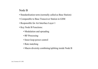 Node B
• Standardisation term (normally called as Base Station)
• Comparable to Base Tranceiver Station in GSM
• Responsible for Air Interface Layer 1
• Key Node B Functions:
• Modulation and spreading
• RF Processing
• Inner-loop power control
• Rate matching
• Macro diversity combining/splitting inside Node B

Jussi Tuominen 30.1.2002

 