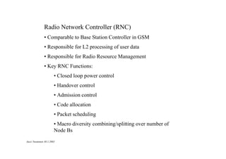 Radio Network Controller (RNC)
• Comparable to Base Station Controller in GSM
• Responsible for L2 processing of user data
• Responsible for Radio Resource Management
• Key RNC Functions:
• Closed loop power control
• Handover control
• Admission control
• Code allocation
• Packet scheduling
• Macro diversity combining/splitting over number of
Node Bs
Jussi Tuominen 30.1.2002

 