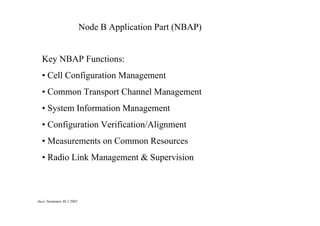 Node B Application Part (NBAP)

Key NBAP Functions:
• Cell Configuration Management
• Common Transport Channel Management
• System Information Management
• Configuration Verification/Alignment
• Measurements on Common Resources
• Radio Link Management & Supervision

Jussi Tuominen 30.1.2002

 