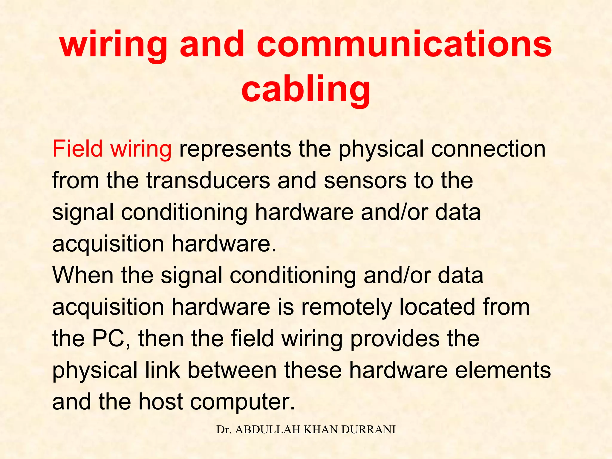wiring and communications cabling Field wiring  represents the physical connection from the transducers and sensors to the signal conditioning hardware and/or data  acquisition hardware.  When the signal conditioning and/or data  acquisition hardware is remotely located from  the PC, then the field wiring provides the  physical link between these hardware elements  and the host computer. 