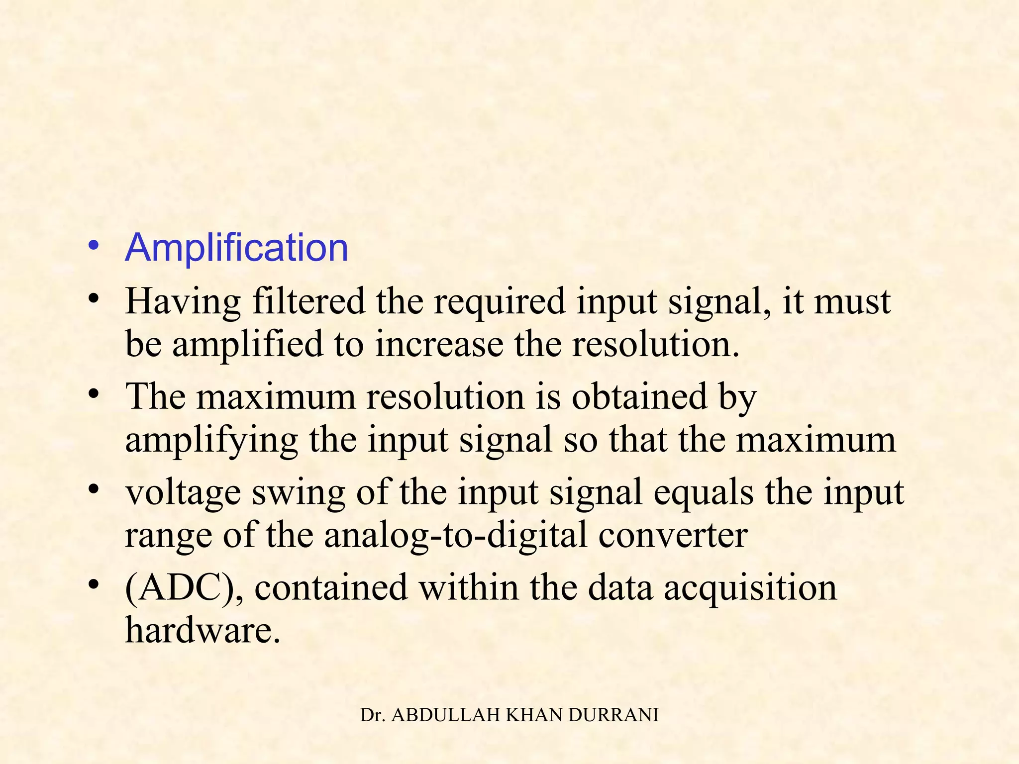 Amplification Having filtered the required input signal, it must be amplified to increase the resolution. The maximum resolution is obtained by amplifying the input signal so that the maximum voltage swing of the input signal equals the input range of the analog-to-digital converter (ADC), contained within the data acquisition hardware. 