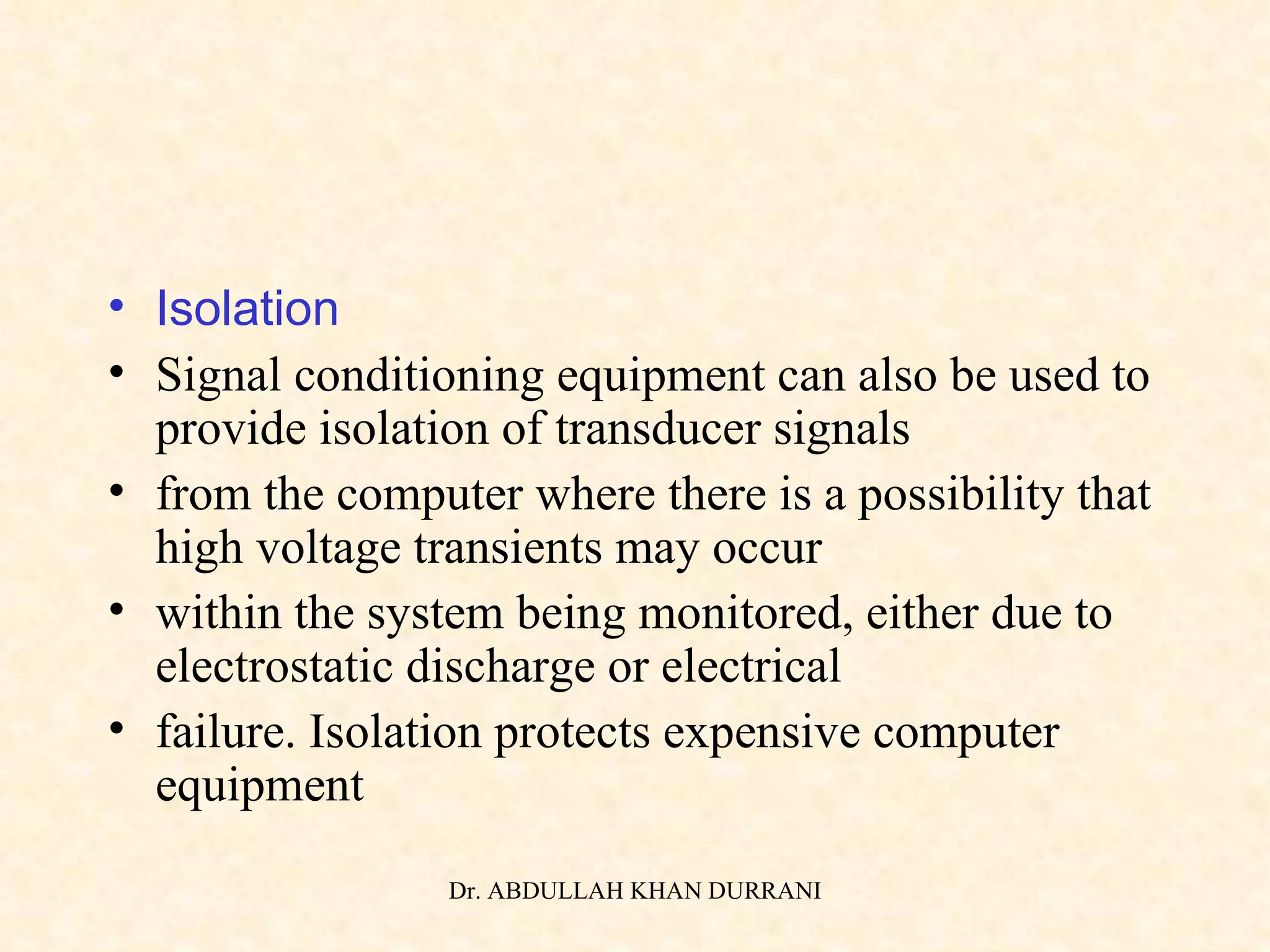 Isolation Signal conditioning equipment can also be used to provide isolation of transducer signals from the computer where there is a possibility that high voltage transients may occur within the system being monitored, either due to electrostatic discharge or electrical failure. Isolation protects expensive computer equipment 