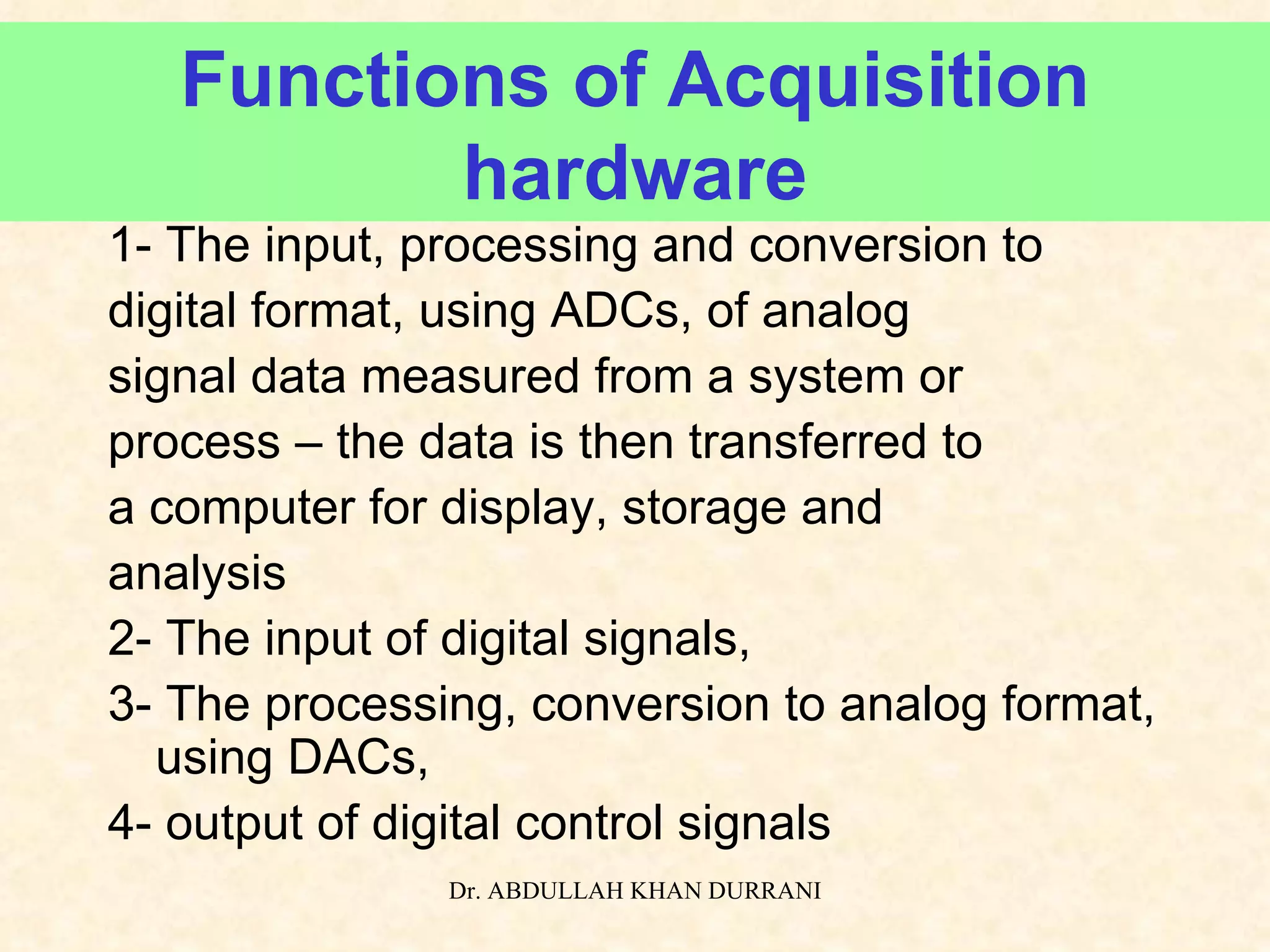 Functions of Acquisition hardware 1- The input, processing and conversion to  digital format, using ADCs, of analog signal data measured from a system or  process – the data is then transferred to a computer for display, storage and  analysis 2- The input of digital signals, 3- The processing, conversion to analog format, using DACs, 4- output of digital control signals 