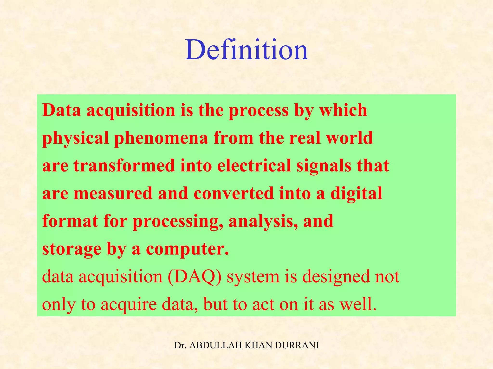 Definition Data acquisition is the process by which  physical phenomena from the real world  are transformed into electrical signals that  are measured and converted into a digital  format for processing, analysis, and  storage by a computer. data acquisition (DAQ) system is designed not only to acquire data, but to act on it as well. 