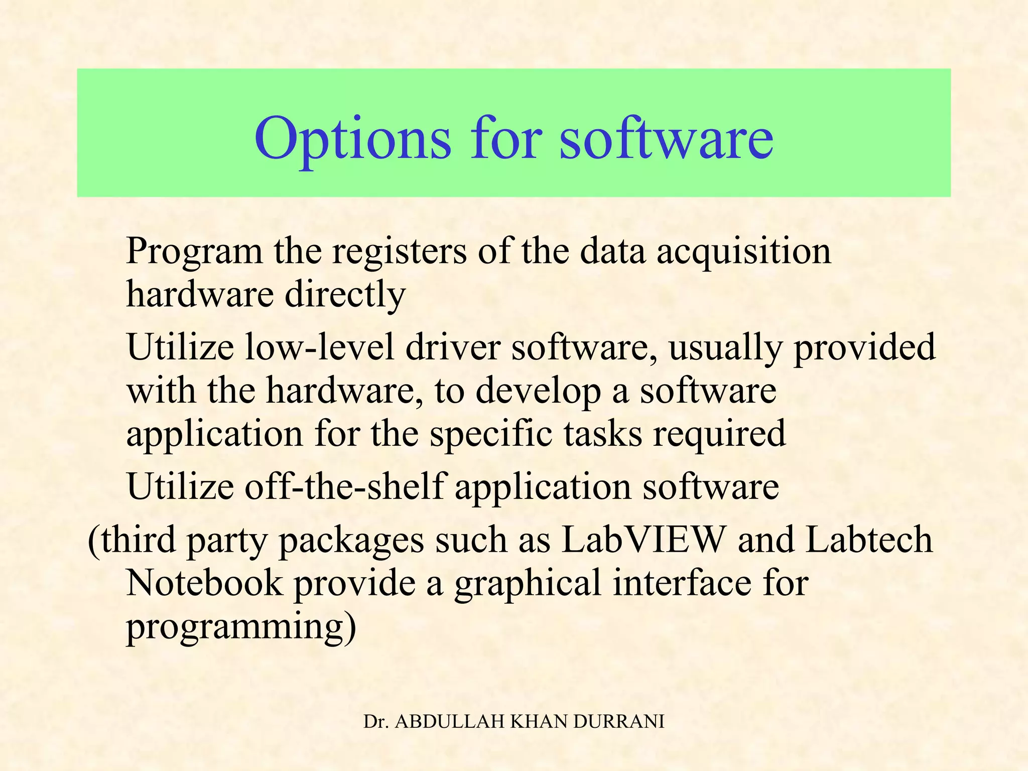 Options for software •  Program the registers of the data acquisition hardware directly •  Utilize low-level driver software, usually provided with the hardware, to develop a software application for the specific tasks required •  Utilize off-the-shelf application software (third party packages such as LabVIEW and Labtech Notebook provide a graphical interface for programming) 