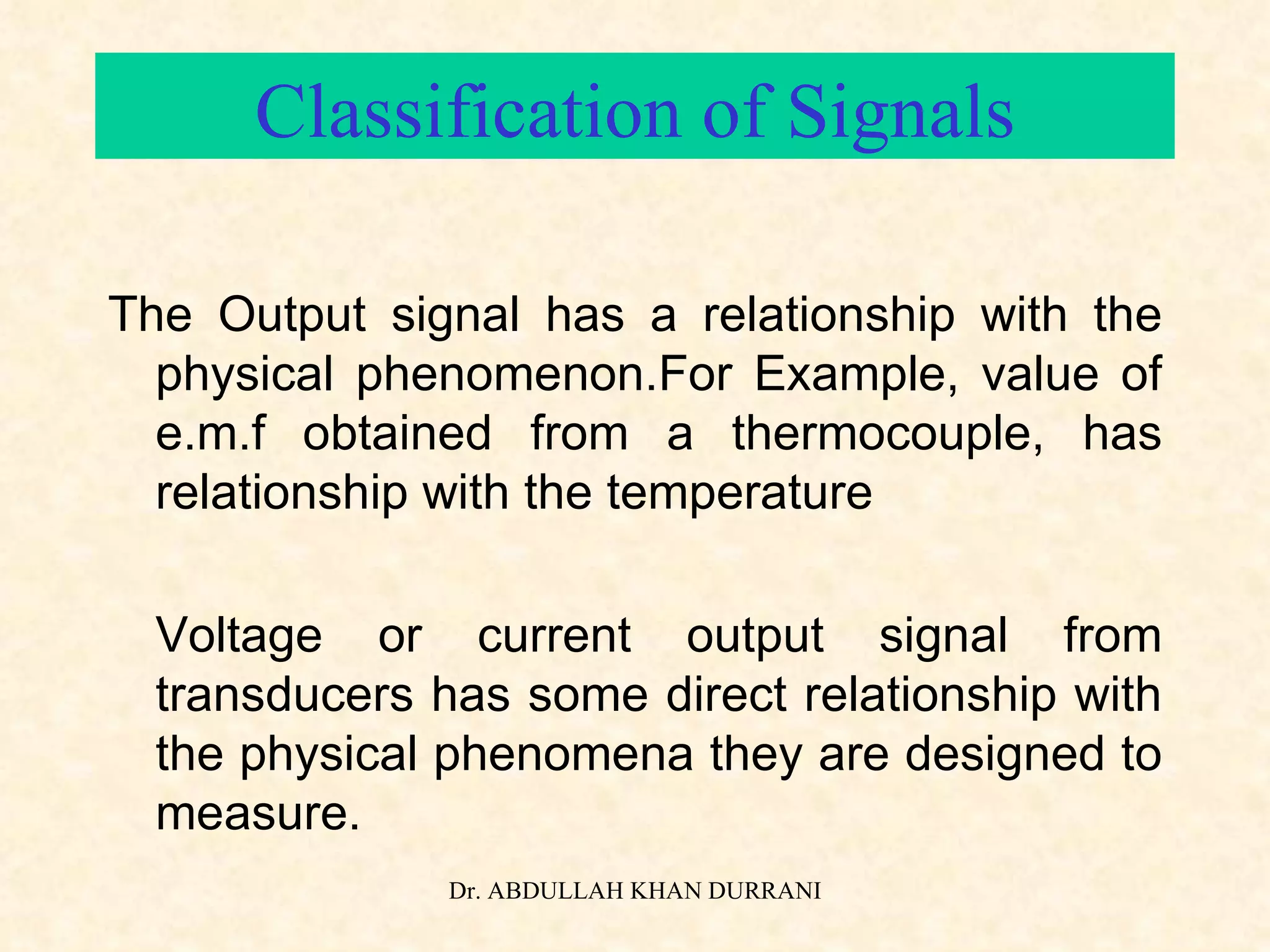 Classification of Signals The Output signal has a relationship with the physical phenomenon.For Example, value of e.m.f obtained from a thermocouple, has relationship with the temperature Voltage or current output signal from transducers has some direct relationship with the physical phenomena they are designed to measure. 