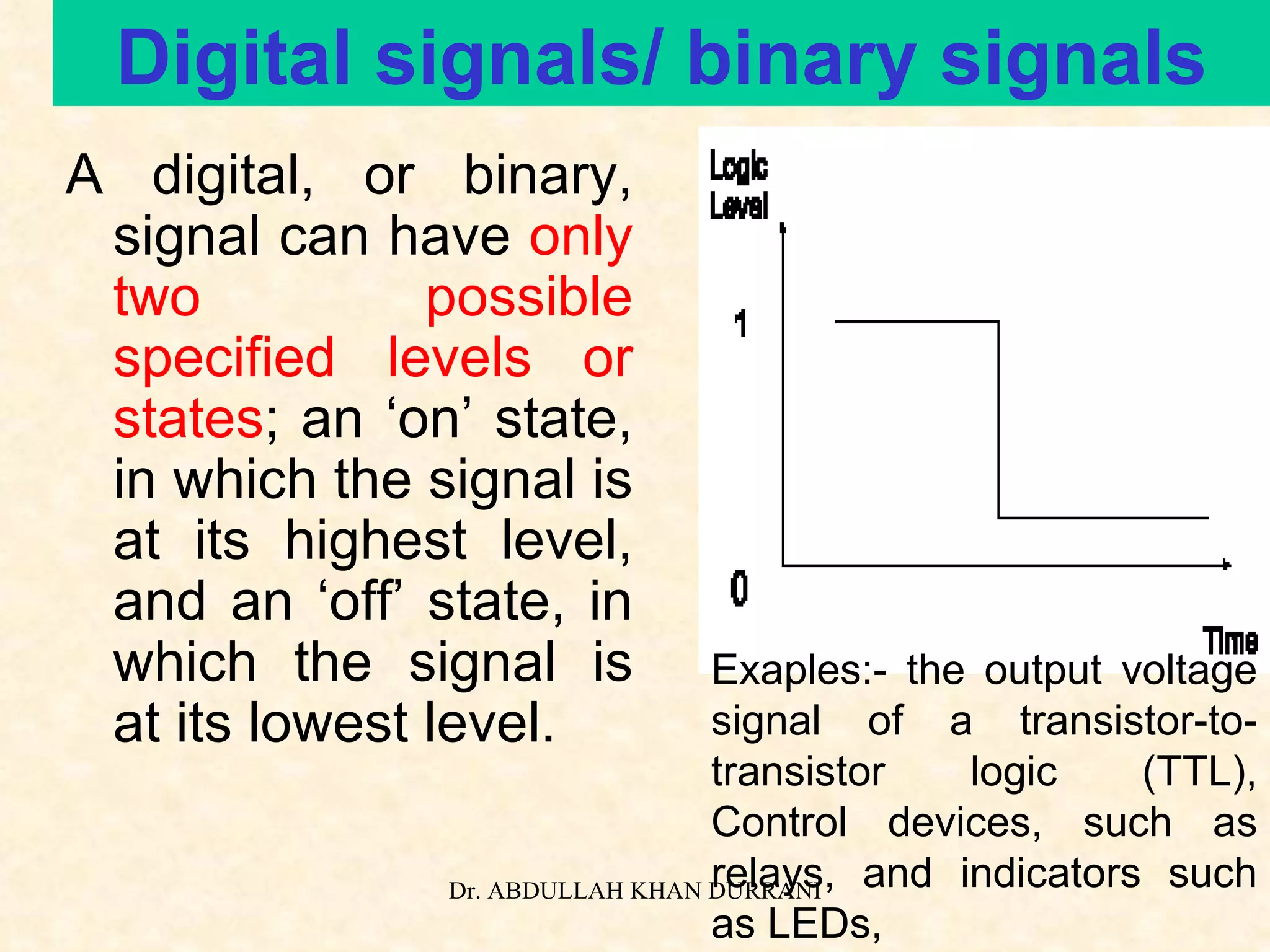 Digital signals/ binary signals A digital, or binary, signal can have  only two possible specified levels or states ; an ‘on’ state, in which the signal is at its highest level, and an ‘off’ state, in which the signal is at its lowest level. Exaples:- the output voltage signal of a transistor-to-transistor logic (TTL), Control devices, such as relays, and indicators such as LEDs, 