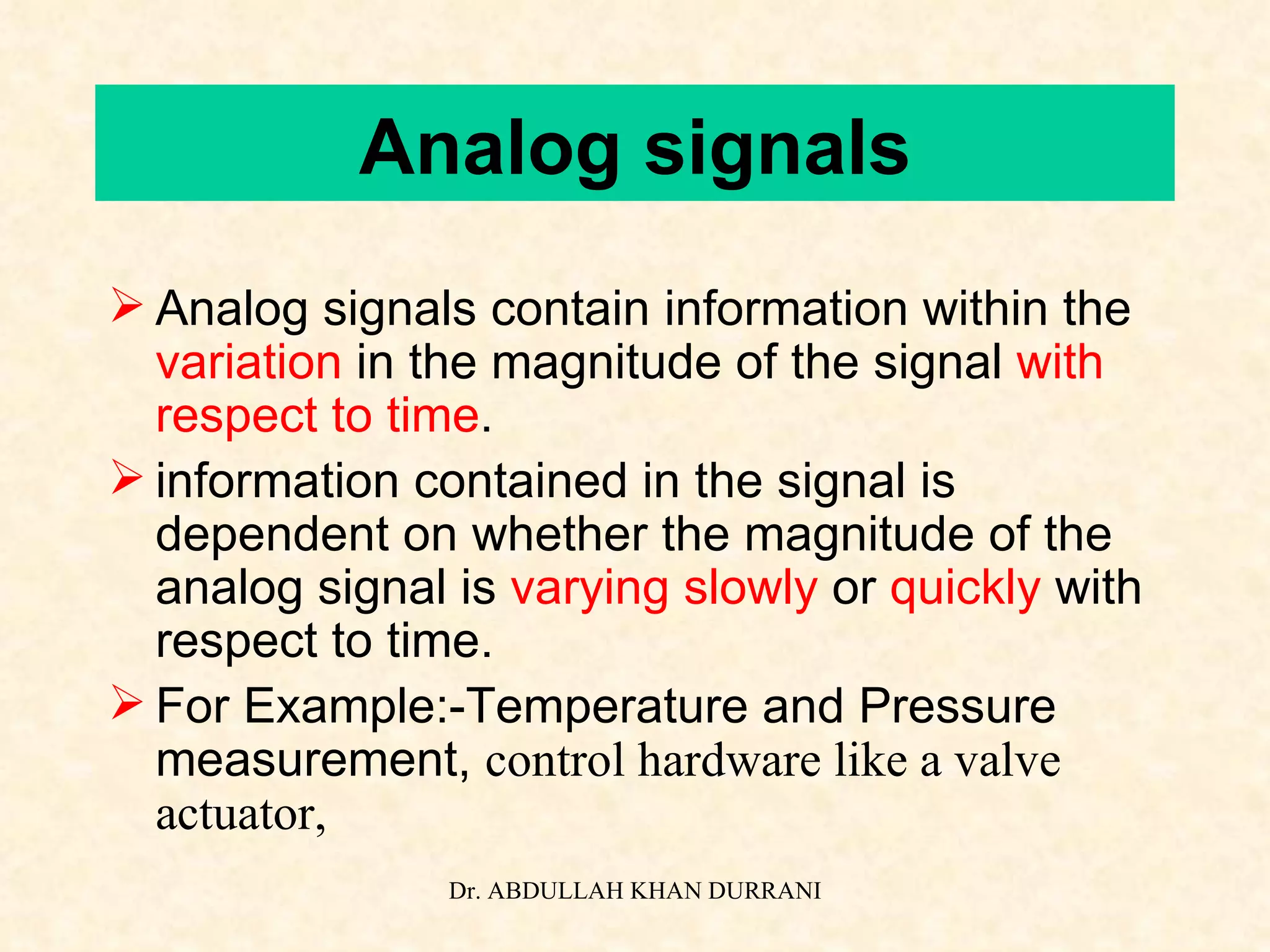 Analog signals Analog signals contain information within the  variation  in the magnitude of the signal  with respect to time . information contained in the signal is dependent on whether the magnitude of the analog signal is  varying slowly  or  quickly  with respect to time. For Example:-Temperature and Pressure measurement,  control hardware like a valve actuator, 