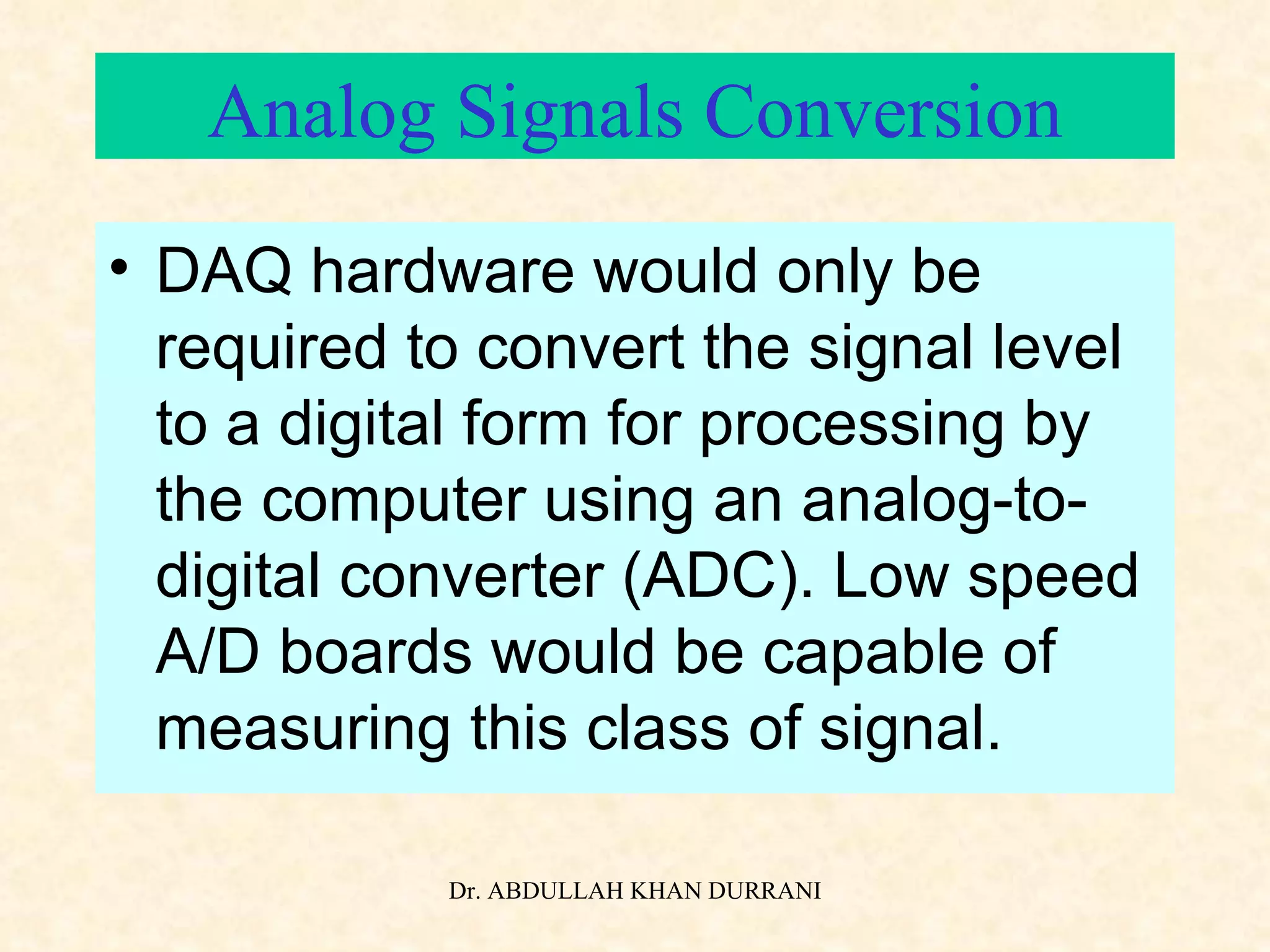Analog Signals Conversion DAQ hardware would only be required to convert the signal level to a digital form for processing by the computer using an analog-to-digital converter (ADC). Low speed A/D boards would be capable of measuring this class of signal. 