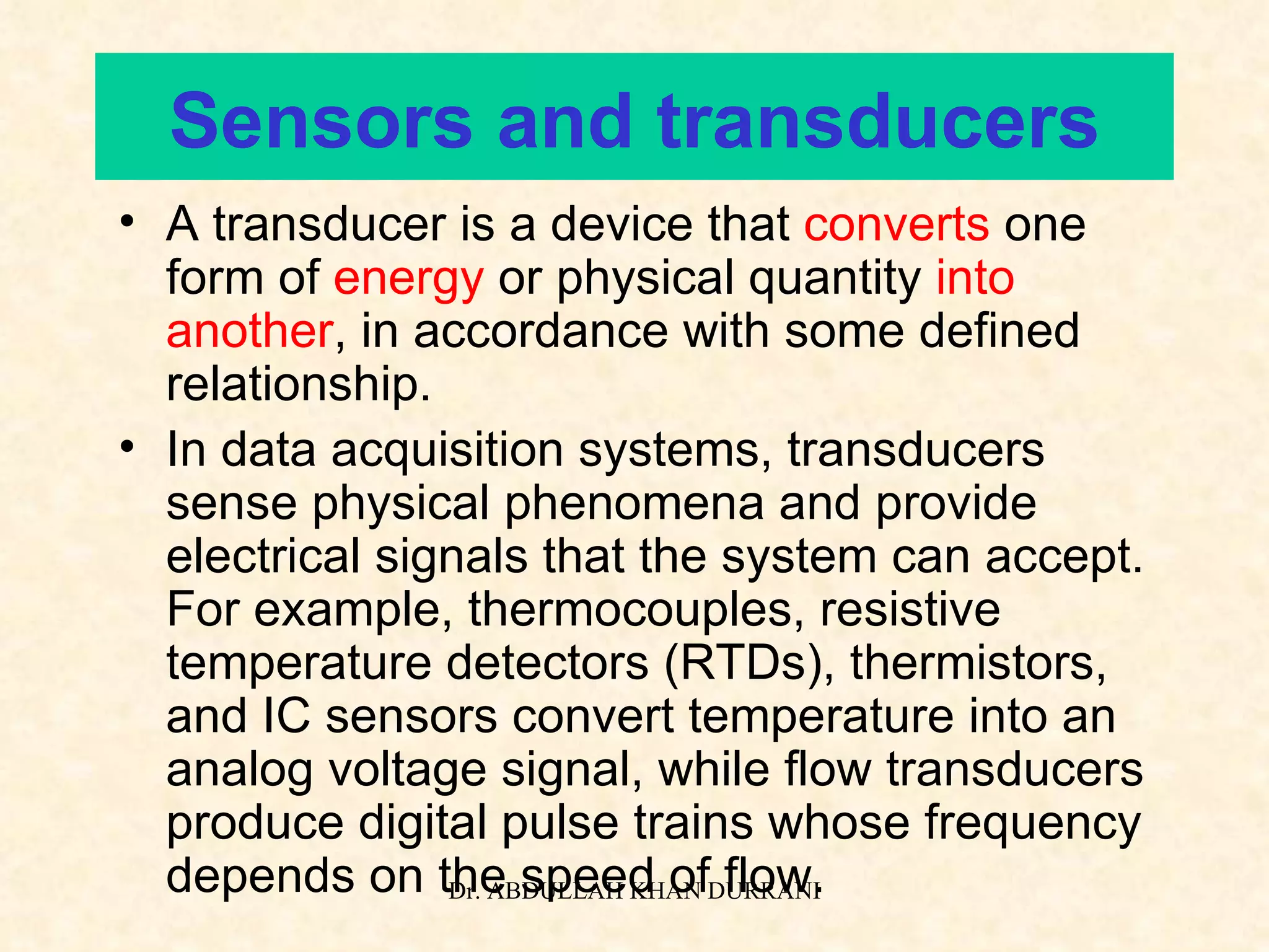 Sensors and transducers A transducer is a device that  converts  one form of  energy  or physical quantity  into   another , in accordance with some defined relationship. In data acquisition systems, transducers sense physical phenomena and provide electrical signals that the system can accept. For example, thermocouples, resistive temperature detectors (RTDs), thermistors, and IC sensors convert temperature into an analog voltage signal, while flow transducers produce digital pulse trains whose frequency depends on the speed of flow. 