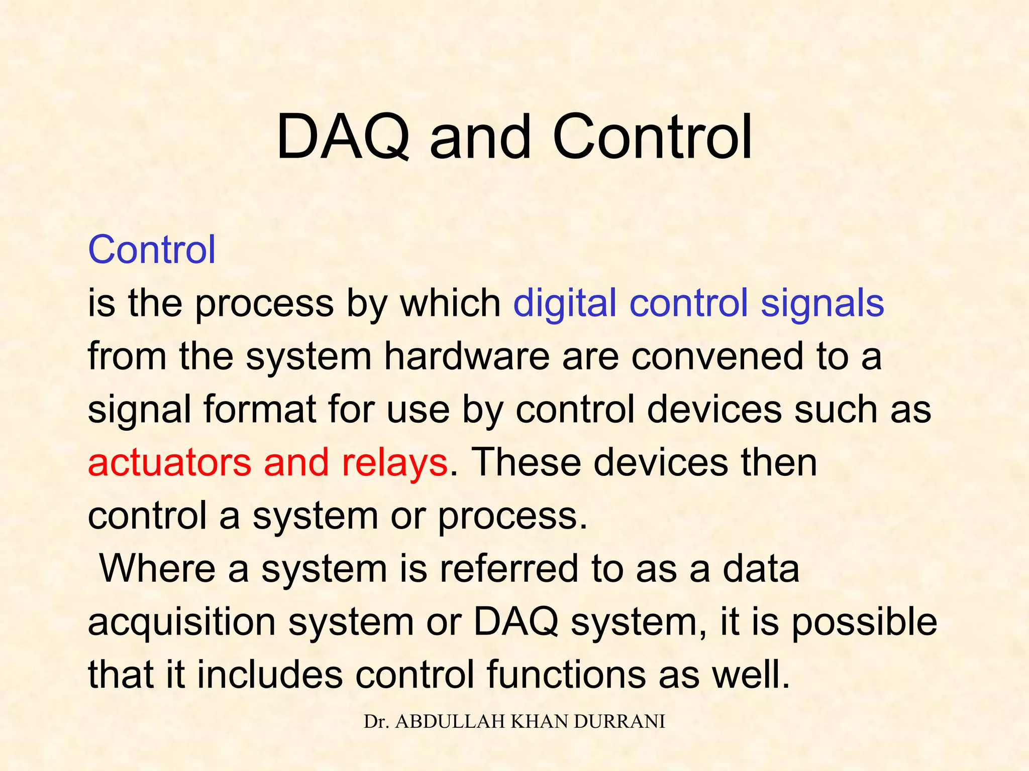 DAQ and Control Control is the process by which  digital control signals   from the system hardware are convened to a  signal format for use by control devices such as  actuators and relays . These devices then  control a system or process. Where a system is referred to as a data  acquisition system or DAQ system, it is possible  that it includes control functions as well. 