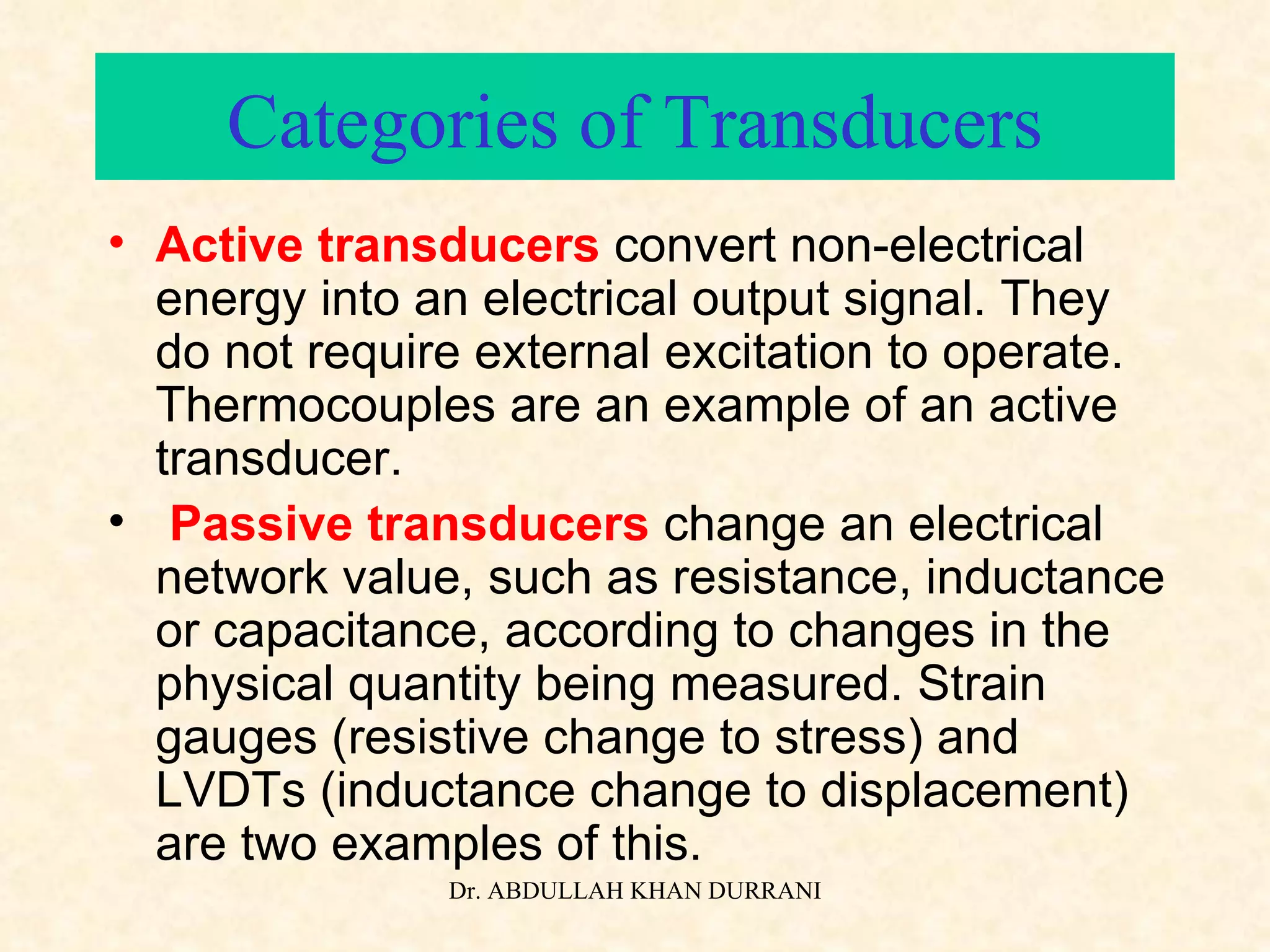 Categories of Transducers Active transducers  convert non-electrical energy into an electrical output signal. They do not require external excitation to operate. Thermocouples are an example of an active transducer. Passive transducers  change an electrical network value, such as resistance, inductance or capacitance, according to changes in the physical quantity being measured. Strain gauges (resistive change to stress) and LVDTs (inductance change to displacement) are two examples of this. 