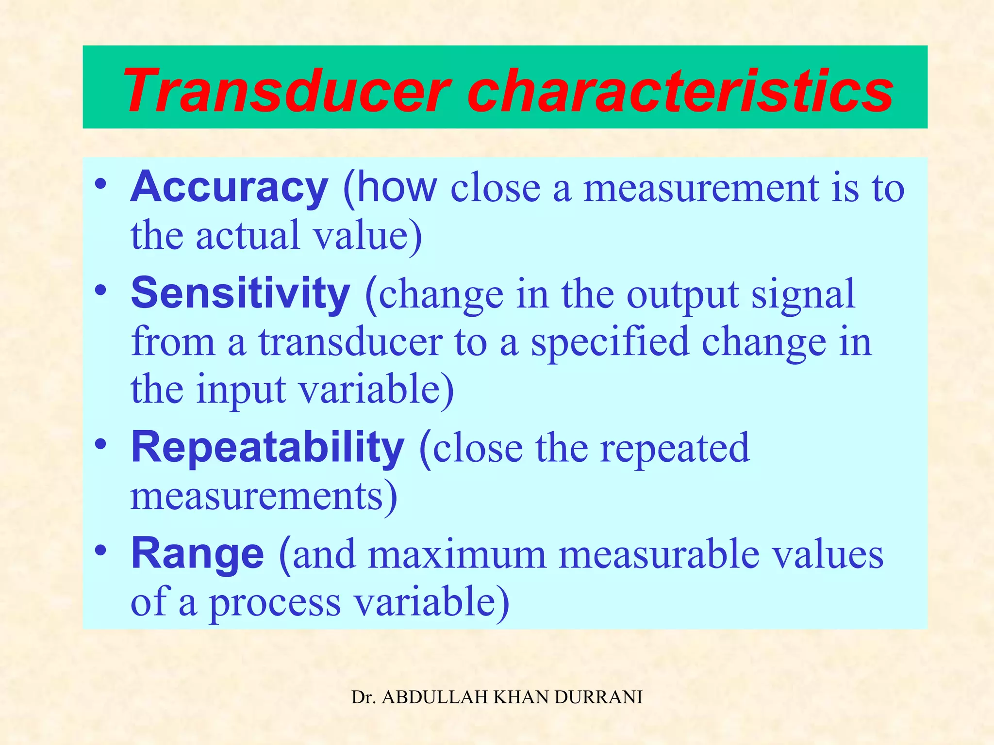 Transducer characteristics Accuracy  (how   close a measurement is to the actual value) Sensitivity  ( change in the output signal from a transducer to a specified change in the input variable) Repeatability  ( close the repeated measurements) Range  ( and maximum measurable values of a process variable) 