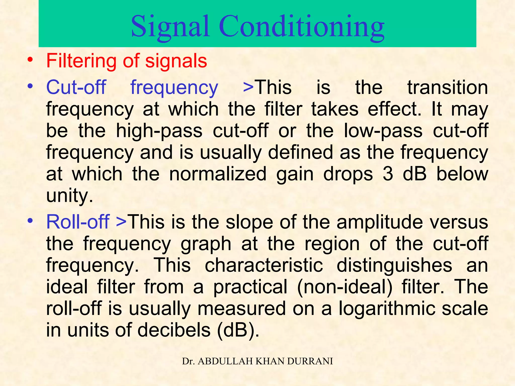 Signal Conditioning Filtering of signals Cut-off frequency > This is the transition frequency at which the filter takes effect. It may be the high-pass cut-off or the low-pass cut-off frequency and is usually defined as the frequency at which the normalized gain drops 3 dB below unity. Roll-off > This is the slope of the amplitude versus the frequency graph at the region of the cut-off frequency. This characteristic distinguishes an ideal filter from a practical (non-ideal) filter. The roll-off is usually measured on a logarithmic scale in units of decibels (dB). 