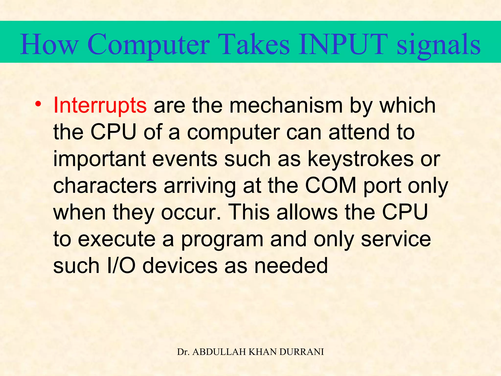 How Computer Takes INPUT signals Interrupts  are the mechanism by which the CPU of a computer can attend to important events such as keystrokes or characters arriving at the COM port only when they occur. This allows the CPU to execute a program and only service such I/O devices as needed 