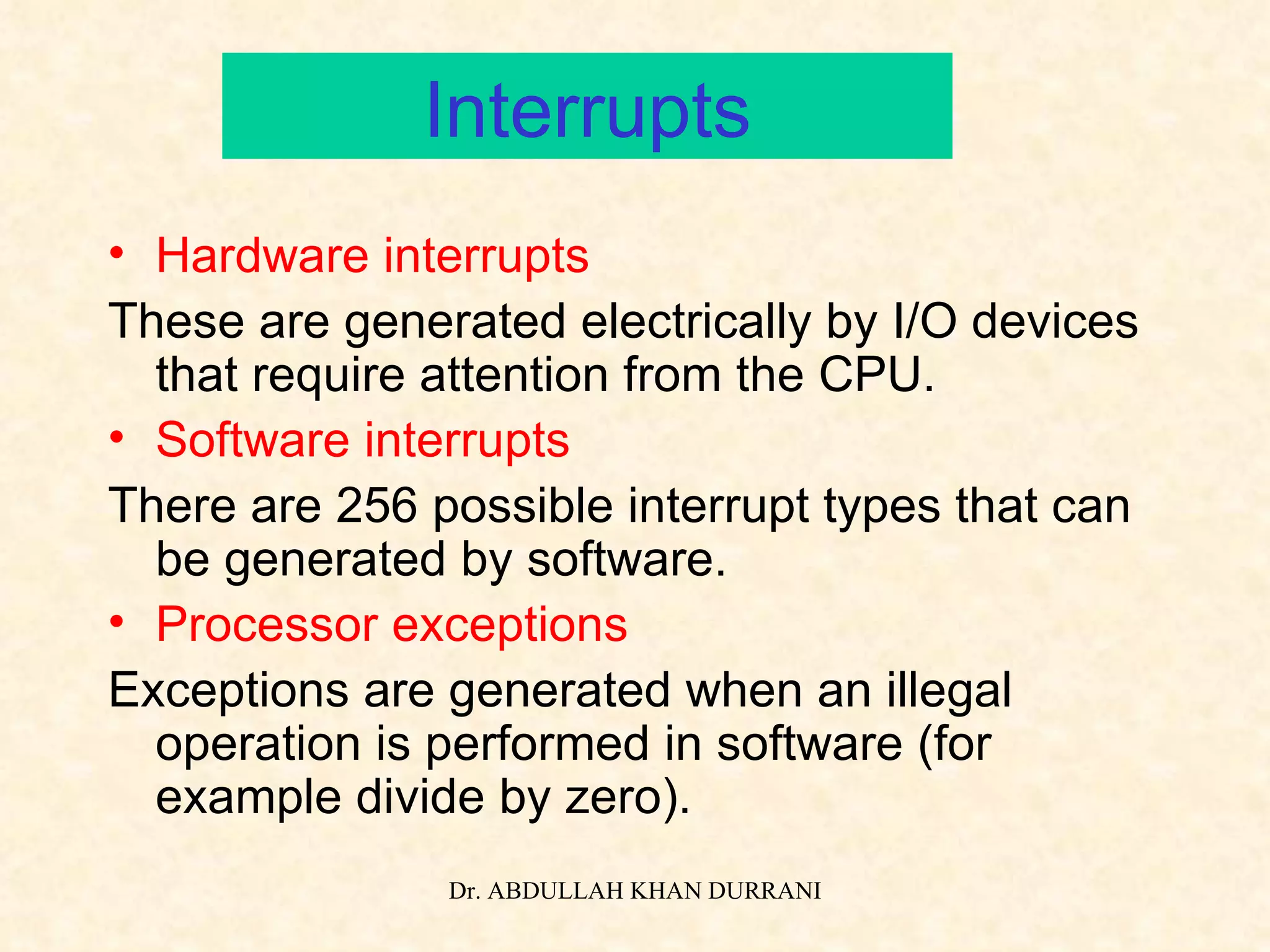 Interrupts Hardware interrupts These are generated electrically by I/O devices that require attention from the CPU. Software interrupts There are 256 possible interrupt types that can be generated by software. Processor exceptions Exceptions are generated when an illegal operation is performed in software (for example divide by zero). 
